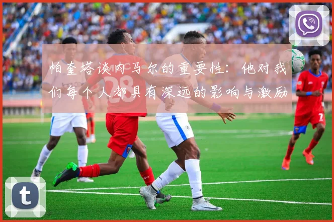 帕奎塔谈内马尔的重要性：他对我们每个人都具有深远的影响与激励
