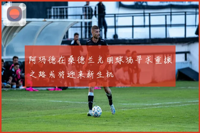 阿玛德在桑德兰光明球场寻求重振之路或将迎来新生机