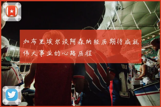 加布里埃尔谈阿森纳经历期待成就伟大事业的心路历程