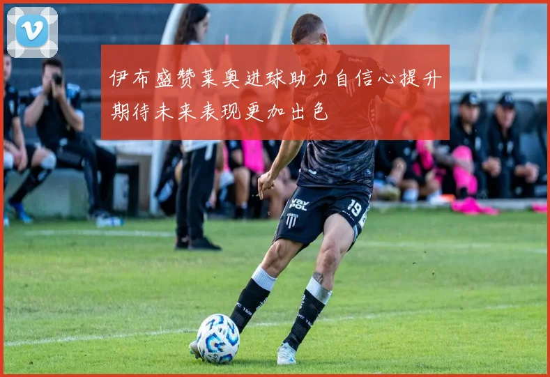 伊布盛赞莱奥进球助力自信心提升期待未来表现更加出色