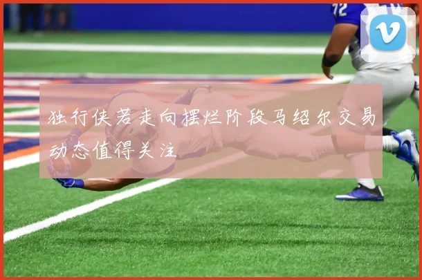 独行侠若走向摆烂阶段马绍尔交易动态值得关注
