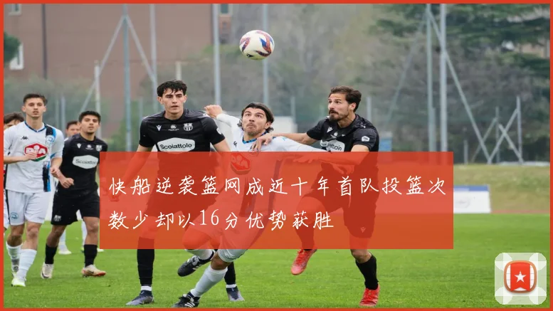 快船逆袭篮网成近十年首队投篮次数少却以16分优势获胜