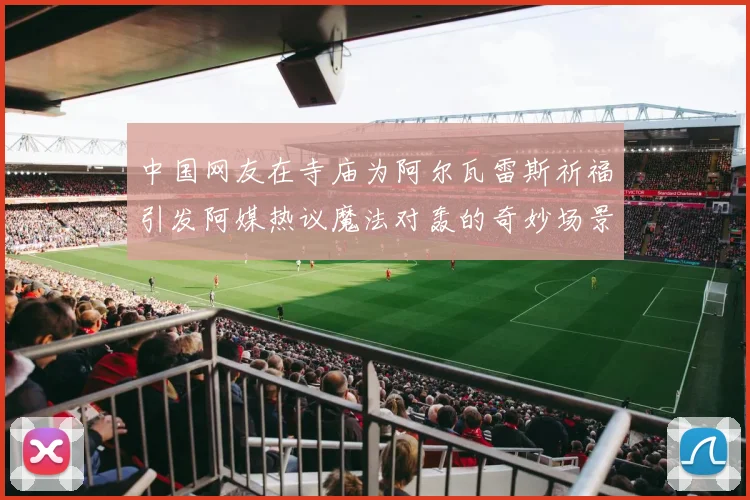 中国网友在寺庙为阿尔瓦雷斯祈福引发阿媒热议魔法对轰的奇妙场景