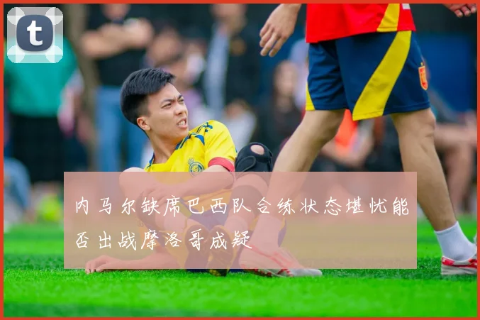 内马尔缺席巴西队合练状态堪忧能否出战摩洛哥成疑