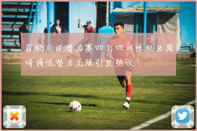 翟晓川谈潜力赛四打四训练经历周琦调侃潜力无限引发热议