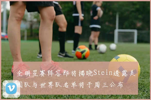 全明星赛阵容即将揭晓Stein透露美国队与世界队名单将于周三公布