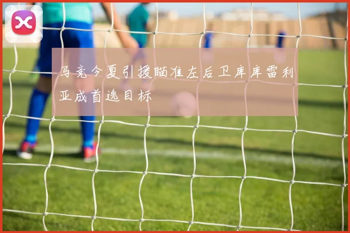 马竞今夏引援瞄准左后卫库库雷利亚成首选目标