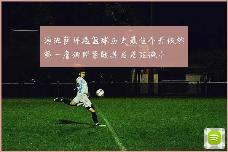 迪班萨评选篮球历史最佳乔丹依然第一詹姆斯紧随其后差距微小