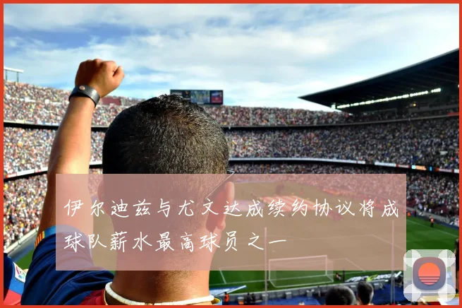 伊尔迪兹与尤文达成续约协议将成球队薪水最高球员之一
