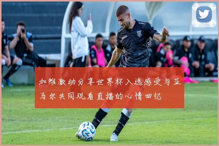 加维激动分享世界杯入选感受与亚马尔共同观看直播的心情回忆