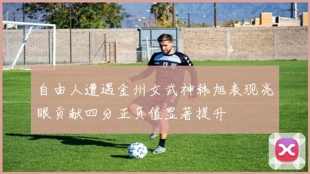 自由人遭遇金州女武神韩旭表现亮眼贡献四分正负值显著提升