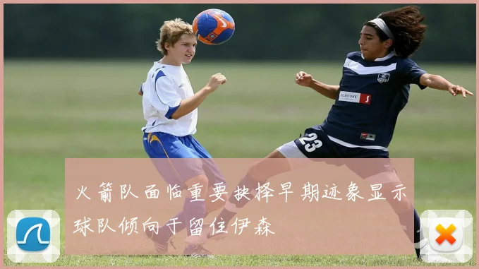 火箭队面临重要抉择早期迹象显示球队倾向于留住伊森