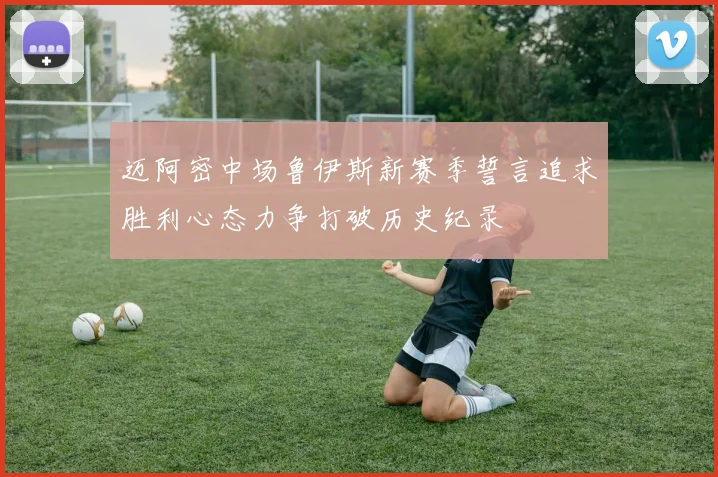 迈阿密中场鲁伊斯新赛季誓言追求胜利心态力争打破历史纪录