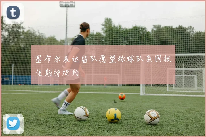 塞布尔表达留队愿望称球队氛围极佳期待续约