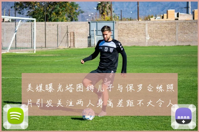 美媒曝光塔图姆儿子与保罗合练照片引发关注两人身高差距不大令人惊讶